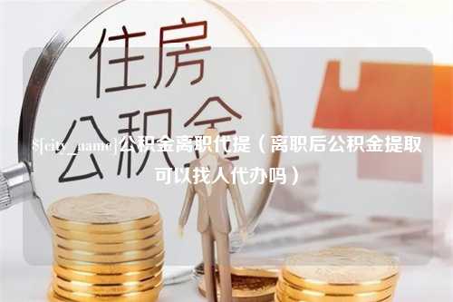 上饶公积金离职代提（离职后公积金提取可以找人代办吗）